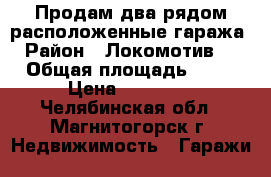 Продам два рядом расположенные гаража › Район ­ Локомотив-2 › Общая площадь ­ 18 › Цена ­ 50 000 - Челябинская обл., Магнитогорск г. Недвижимость » Гаражи   